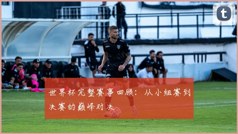 世界杯完整赛事回顾：从小组赛到决赛的巅峰对决