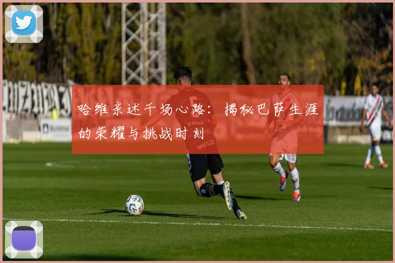 哈维亲述千场心路：揭秘巴萨生涯的荣耀与挑战时刻