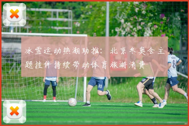 冰雪运动热潮助推：北京冬奥会主题挂件持续带动体育旅游消费