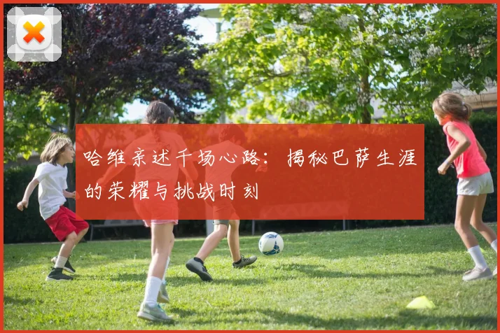 哈维亲述千场心路：揭秘巴萨生涯的荣耀与挑战时刻