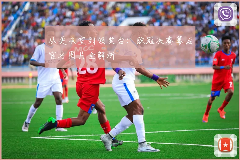 从更衣室到领奖台：欧冠决赛幕后官方图片全解析