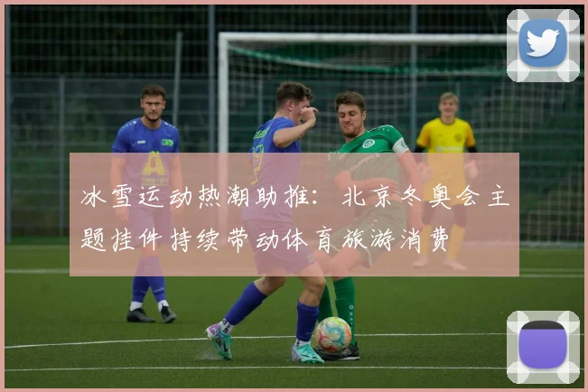冰雪运动热潮助推:北京冬奥会主题挂件持续带动体育旅游消费